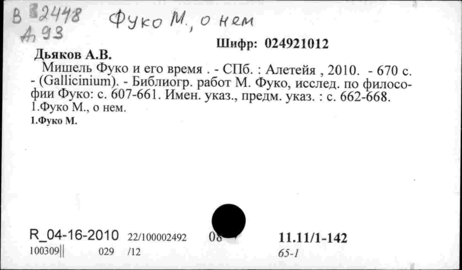 ﻿■ ’	Шифр: 024921012
Дьяков А.В.
Мишель Фуко и его время . - СПб. : Алетейя ,2010. - 670 с.
- (СаШсшшт). - Библиогр. работ М. Фуко, исслед. по философии Фуко: с. 607-661. Имен, указ., предм. указ. : с. 662-668. 1.Фуко М., о нем.
1 .Фуко М.
И_04-16-2010 22/100002492 О' 100309Ц	029 /12
11.11/1-142
65-1